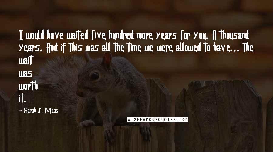 Sarah J. Maas Quotes: I would have waited five hundred more years for you. A thousand years. And if this was all the time we were allowed to have... the wait was worth it.