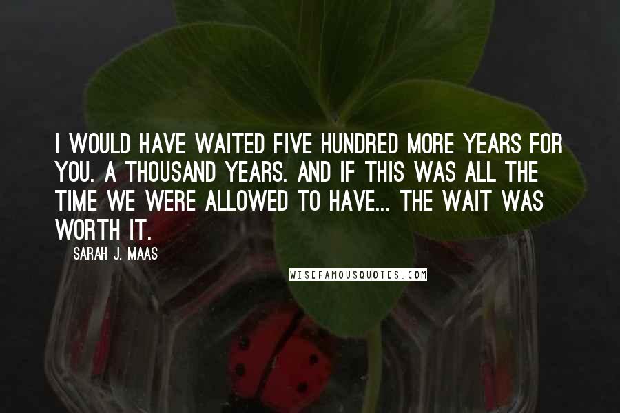 Sarah J. Maas Quotes: I would have waited five hundred more years for you. A thousand years. And if this was all the time we were allowed to have... the wait was worth it.