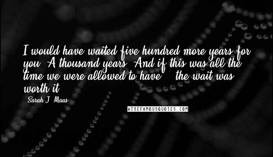 Sarah J. Maas Quotes: I would have waited five hundred more years for you. A thousand years. And if this was all the time we were allowed to have... the wait was worth it.