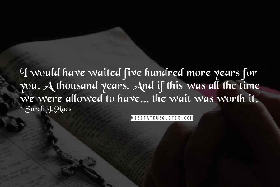 Sarah J. Maas Quotes: I would have waited five hundred more years for you. A thousand years. And if this was all the time we were allowed to have... the wait was worth it.