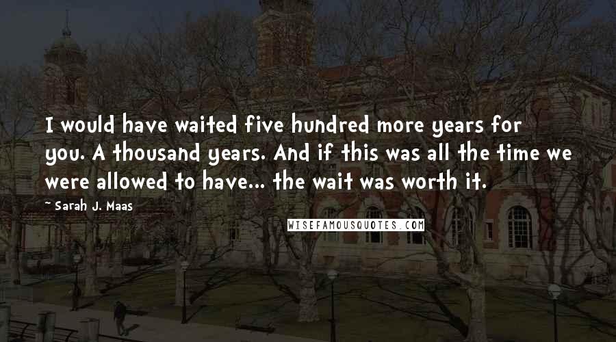Sarah J. Maas Quotes: I would have waited five hundred more years for you. A thousand years. And if this was all the time we were allowed to have... the wait was worth it.
