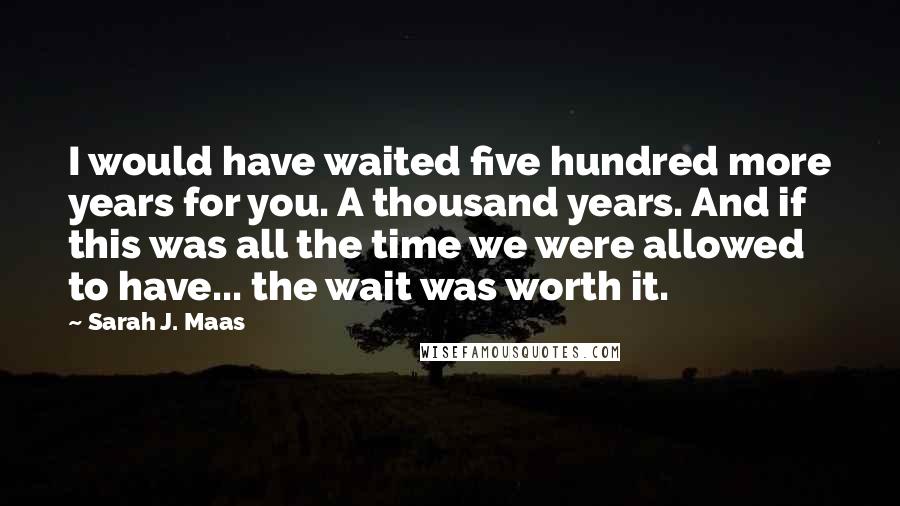Sarah J. Maas Quotes: I would have waited five hundred more years for you. A thousand years. And if this was all the time we were allowed to have... the wait was worth it.