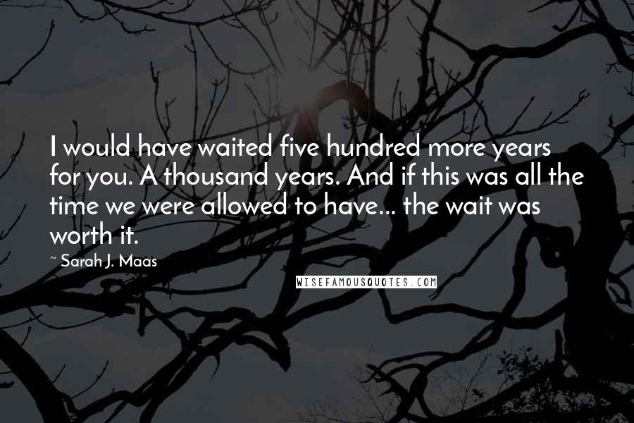 Sarah J. Maas Quotes: I would have waited five hundred more years for you. A thousand years. And if this was all the time we were allowed to have... the wait was worth it.