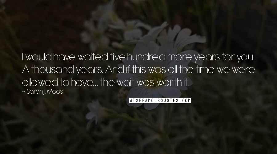 Sarah J. Maas Quotes: I would have waited five hundred more years for you. A thousand years. And if this was all the time we were allowed to have... the wait was worth it.