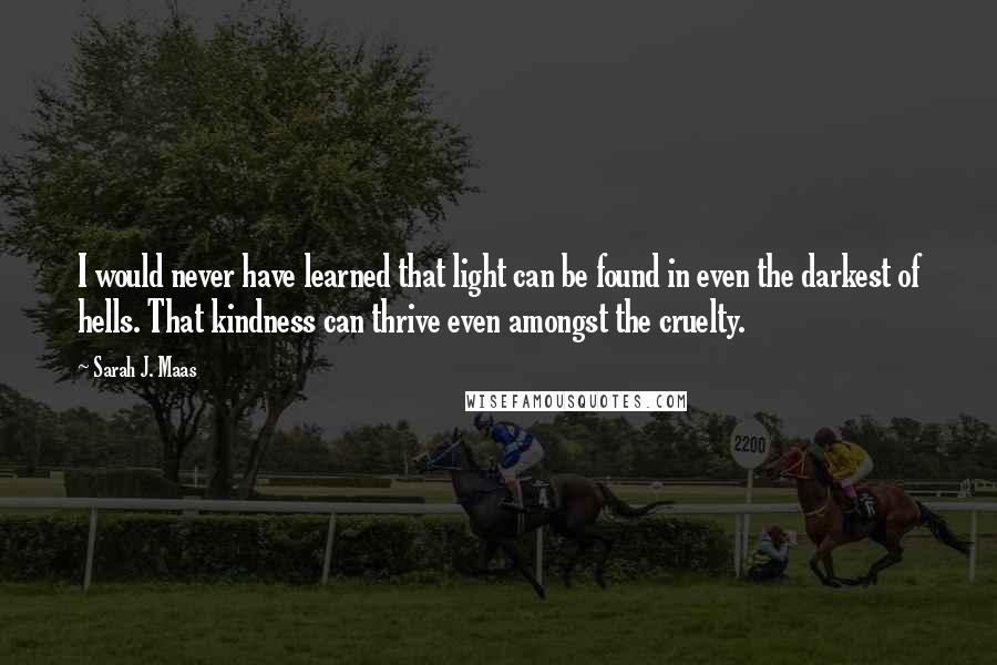 Sarah J. Maas Quotes: I would never have learned that light can be found in even the darkest of hells. That kindness can thrive even amongst the cruelty.