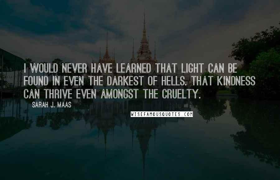 Sarah J. Maas Quotes: I would never have learned that light can be found in even the darkest of hells. That kindness can thrive even amongst the cruelty.