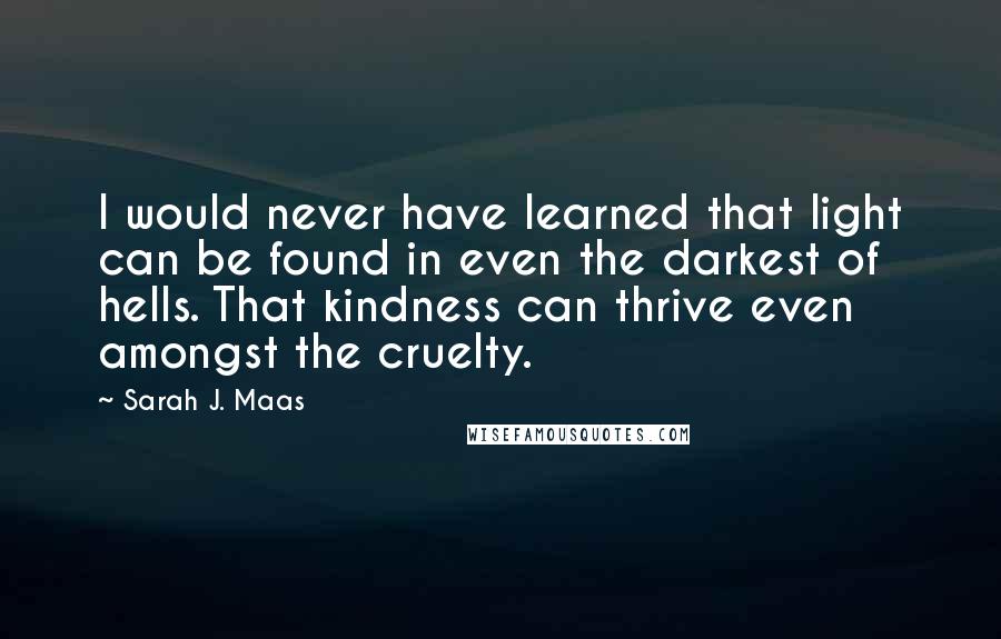 Sarah J. Maas Quotes: I would never have learned that light can be found in even the darkest of hells. That kindness can thrive even amongst the cruelty.