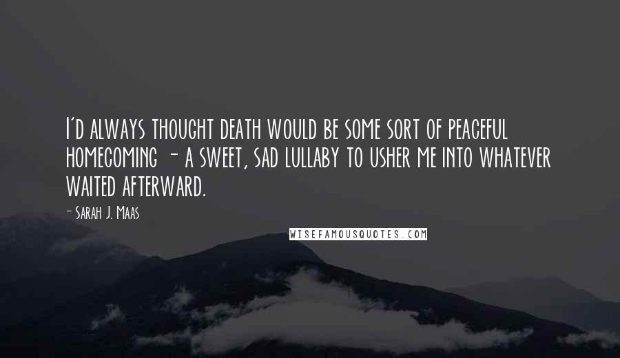 Sarah J. Maas Quotes: I'd always thought death would be some sort of peaceful homecoming - a sweet, sad lullaby to usher me into whatever waited afterward.