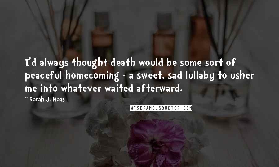 Sarah J. Maas Quotes: I'd always thought death would be some sort of peaceful homecoming - a sweet, sad lullaby to usher me into whatever waited afterward.