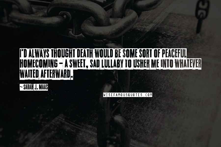 Sarah J. Maas Quotes: I'd always thought death would be some sort of peaceful homecoming - a sweet, sad lullaby to usher me into whatever waited afterward.