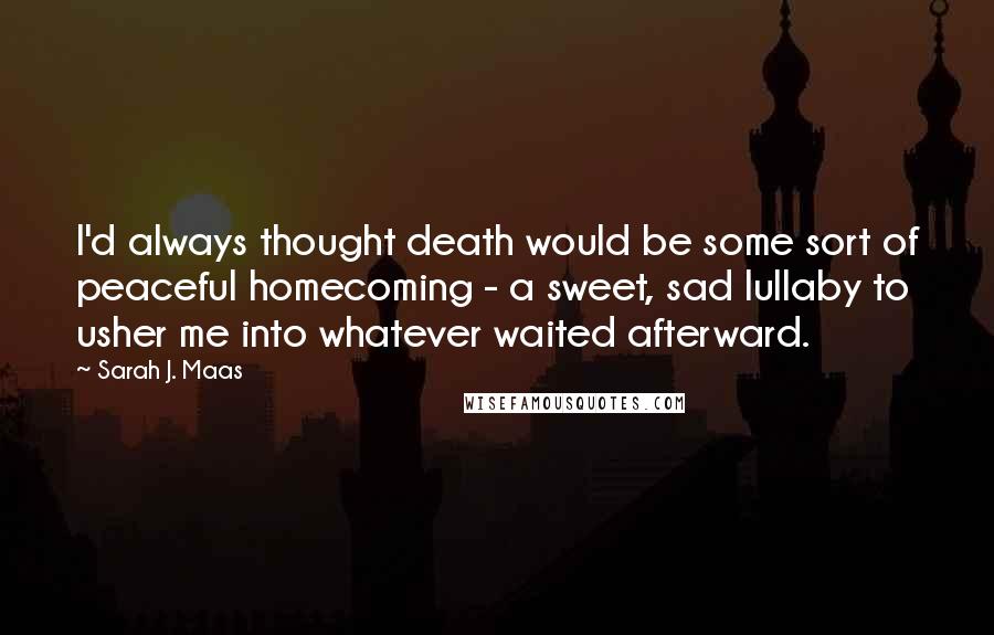 Sarah J. Maas Quotes: I'd always thought death would be some sort of peaceful homecoming - a sweet, sad lullaby to usher me into whatever waited afterward.