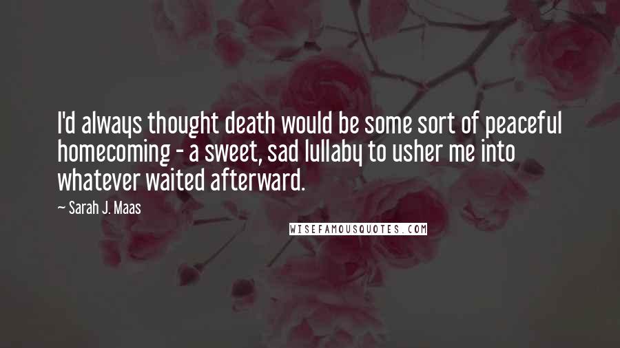 Sarah J. Maas Quotes: I'd always thought death would be some sort of peaceful homecoming - a sweet, sad lullaby to usher me into whatever waited afterward.