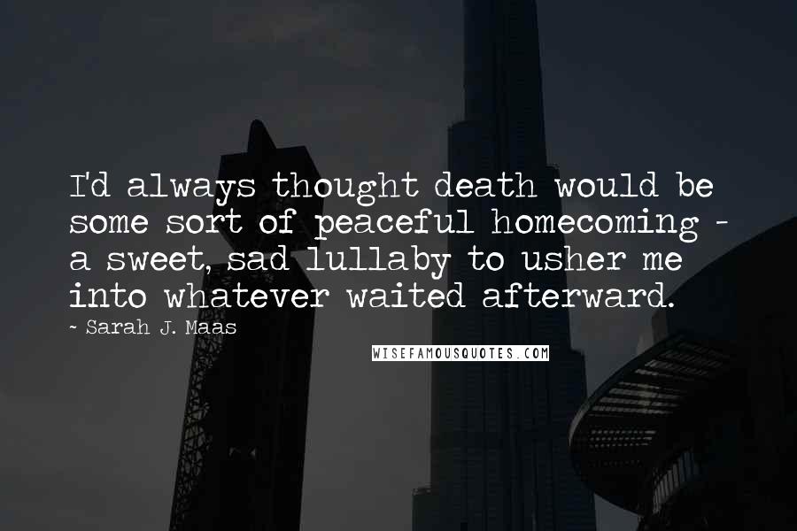 Sarah J. Maas Quotes: I'd always thought death would be some sort of peaceful homecoming - a sweet, sad lullaby to usher me into whatever waited afterward.