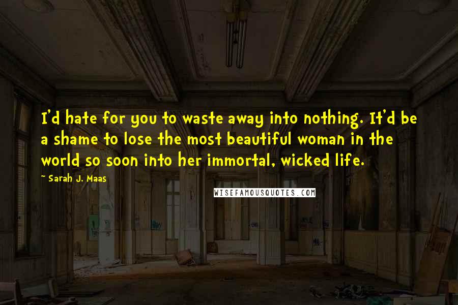 Sarah J. Maas Quotes: I'd hate for you to waste away into nothing. It'd be a shame to lose the most beautiful woman in the world so soon into her immortal, wicked life.