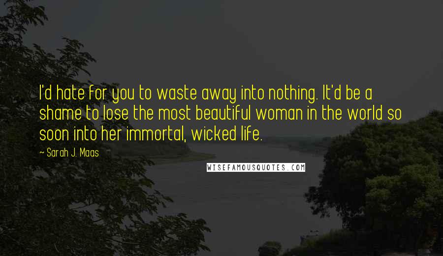 Sarah J. Maas Quotes: I'd hate for you to waste away into nothing. It'd be a shame to lose the most beautiful woman in the world so soon into her immortal, wicked life.