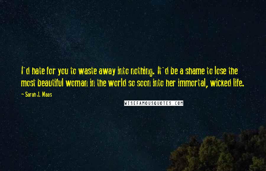 Sarah J. Maas Quotes: I'd hate for you to waste away into nothing. It'd be a shame to lose the most beautiful woman in the world so soon into her immortal, wicked life.