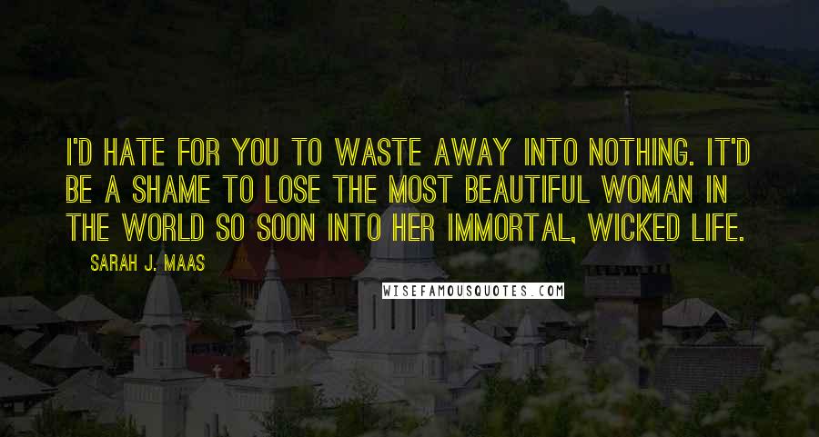 Sarah J. Maas Quotes: I'd hate for you to waste away into nothing. It'd be a shame to lose the most beautiful woman in the world so soon into her immortal, wicked life.