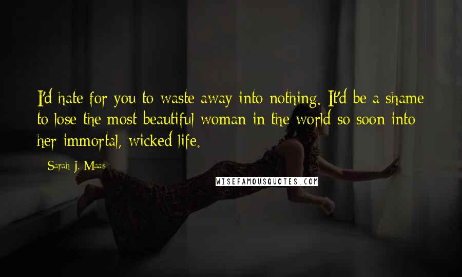 Sarah J. Maas Quotes: I'd hate for you to waste away into nothing. It'd be a shame to lose the most beautiful woman in the world so soon into her immortal, wicked life.