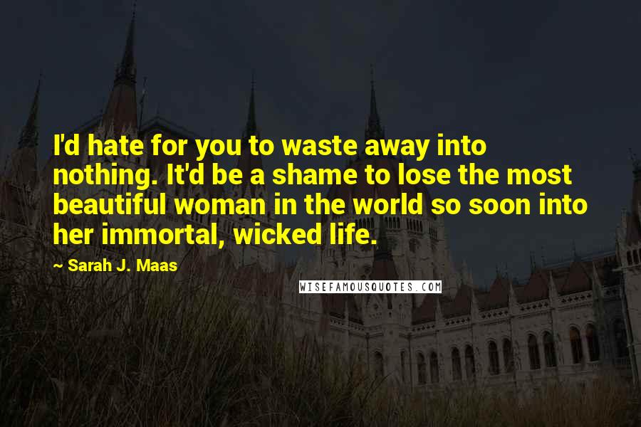 Sarah J. Maas Quotes: I'd hate for you to waste away into nothing. It'd be a shame to lose the most beautiful woman in the world so soon into her immortal, wicked life.