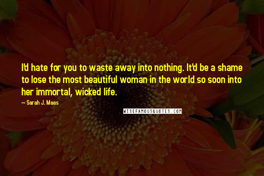 Sarah J. Maas Quotes: I'd hate for you to waste away into nothing. It'd be a shame to lose the most beautiful woman in the world so soon into her immortal, wicked life.