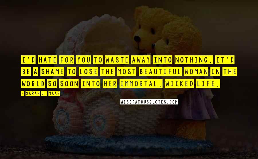 Sarah J. Maas Quotes: I'd hate for you to waste away into nothing. It'd be a shame to lose the most beautiful woman in the world so soon into her immortal, wicked life.