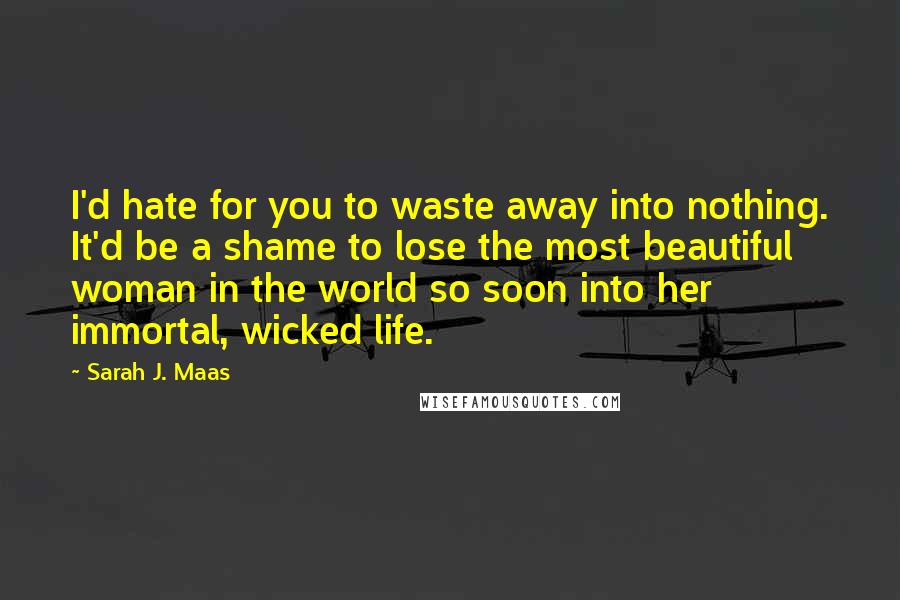 Sarah J. Maas Quotes: I'd hate for you to waste away into nothing. It'd be a shame to lose the most beautiful woman in the world so soon into her immortal, wicked life.