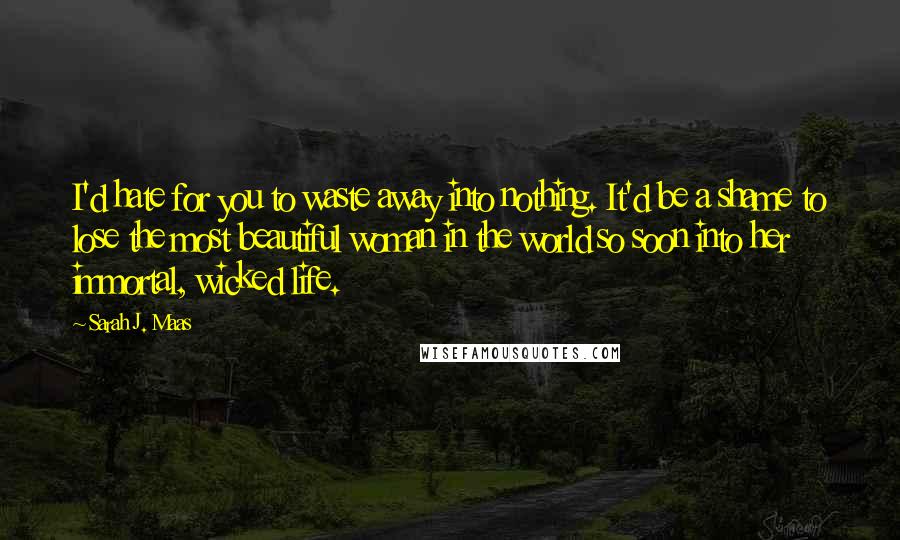 Sarah J. Maas Quotes: I'd hate for you to waste away into nothing. It'd be a shame to lose the most beautiful woman in the world so soon into her immortal, wicked life.
