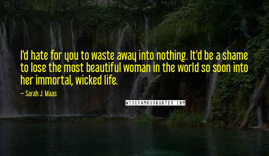 Sarah J. Maas Quotes: I'd hate for you to waste away into nothing. It'd be a shame to lose the most beautiful woman in the world so soon into her immortal, wicked life.