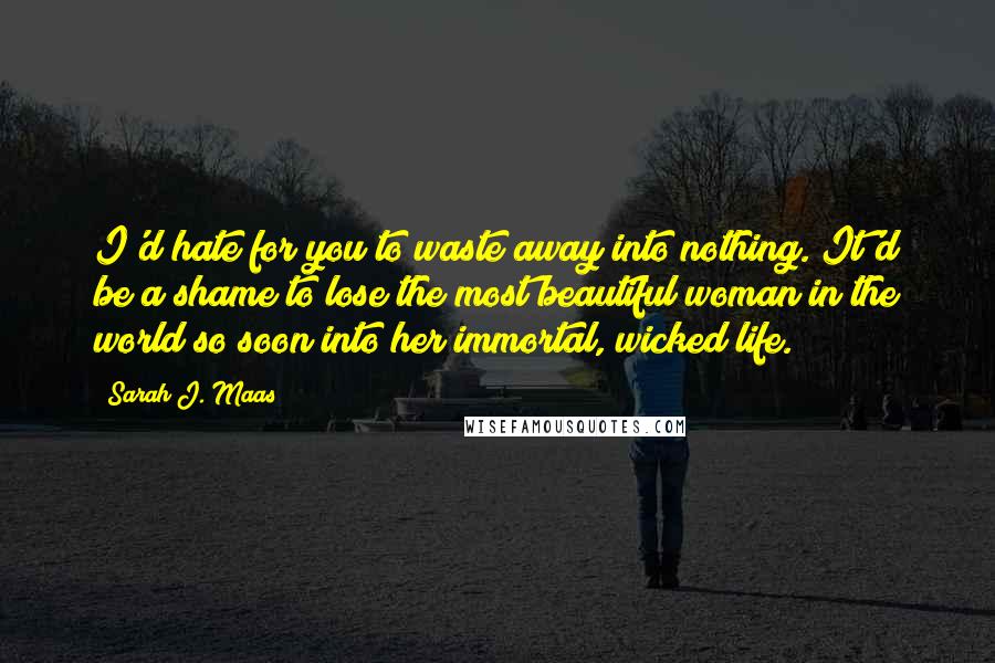 Sarah J. Maas Quotes: I'd hate for you to waste away into nothing. It'd be a shame to lose the most beautiful woman in the world so soon into her immortal, wicked life.