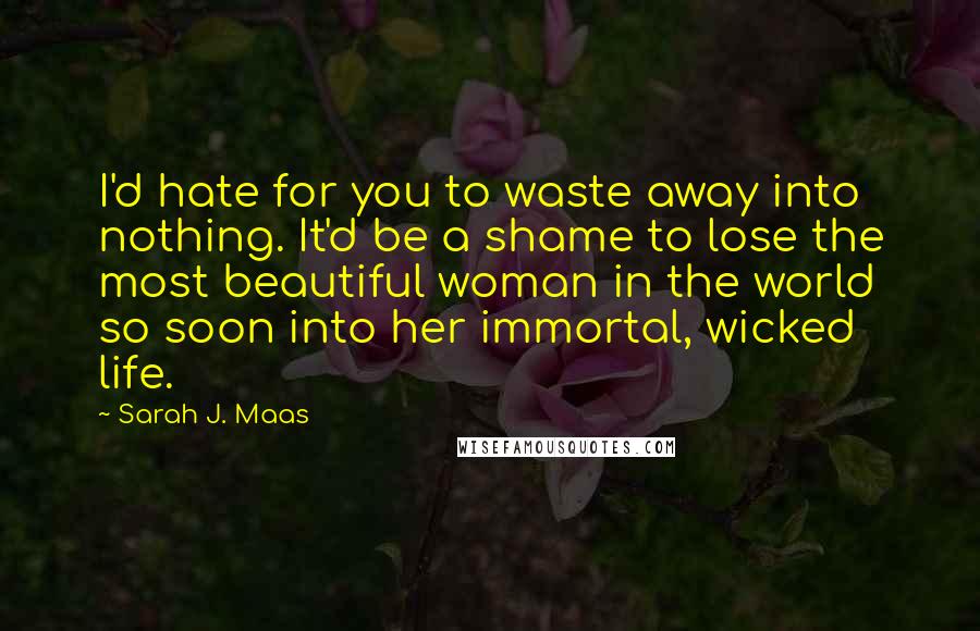 Sarah J. Maas Quotes: I'd hate for you to waste away into nothing. It'd be a shame to lose the most beautiful woman in the world so soon into her immortal, wicked life.