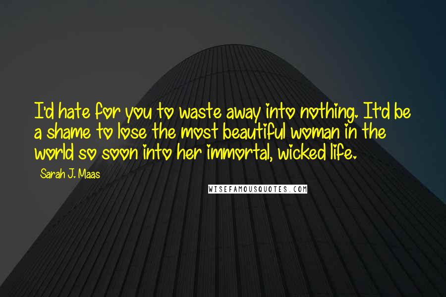 Sarah J. Maas Quotes: I'd hate for you to waste away into nothing. It'd be a shame to lose the most beautiful woman in the world so soon into her immortal, wicked life.