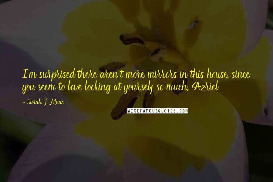 Sarah J. Maas Quotes: I'm surprised there aren't more mirrors in this house, since you seem to love looking at yourself so much. Azriel