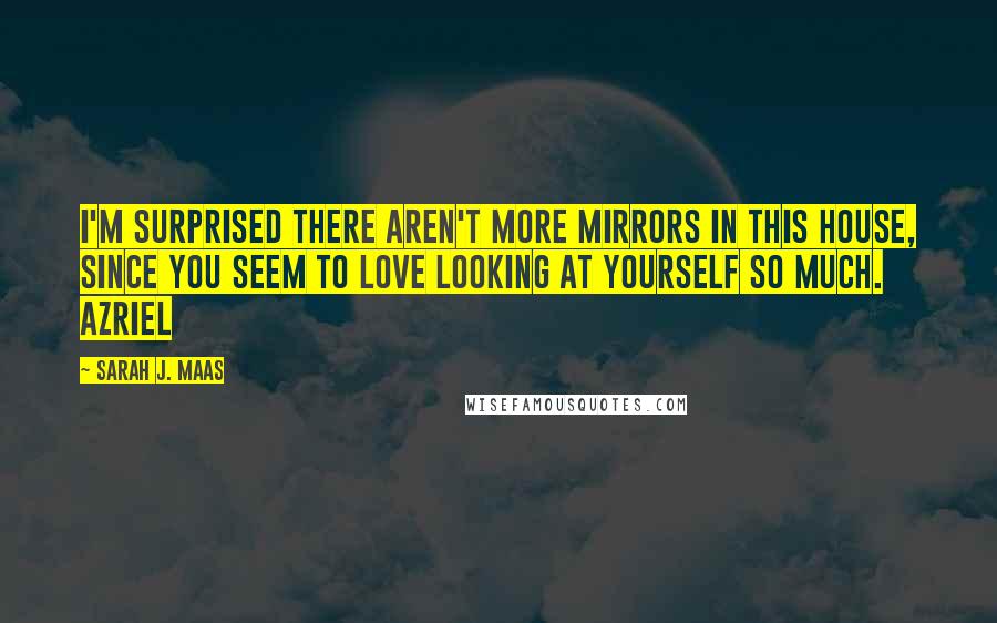 Sarah J. Maas Quotes: I'm surprised there aren't more mirrors in this house, since you seem to love looking at yourself so much. Azriel