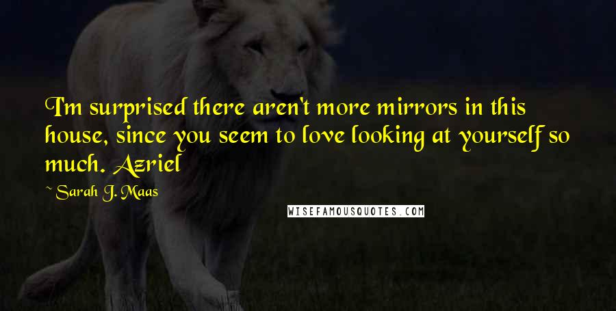 Sarah J. Maas Quotes: I'm surprised there aren't more mirrors in this house, since you seem to love looking at yourself so much. Azriel