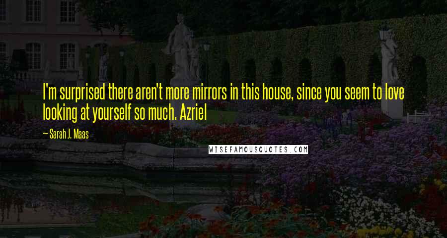Sarah J. Maas Quotes: I'm surprised there aren't more mirrors in this house, since you seem to love looking at yourself so much. Azriel