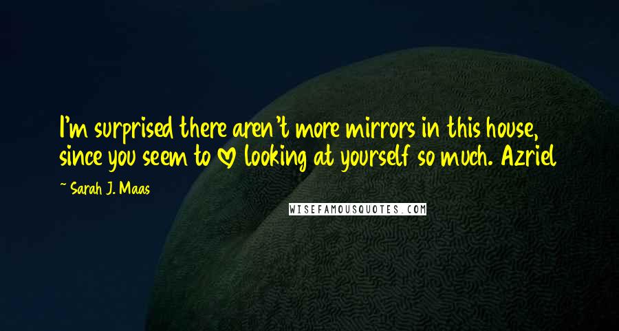 Sarah J. Maas Quotes: I'm surprised there aren't more mirrors in this house, since you seem to love looking at yourself so much. Azriel