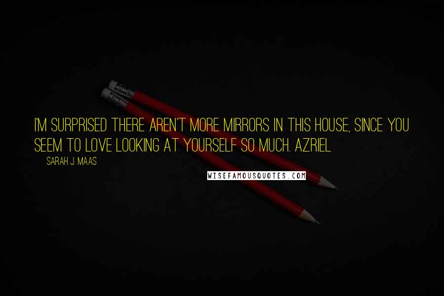 Sarah J. Maas Quotes: I'm surprised there aren't more mirrors in this house, since you seem to love looking at yourself so much. Azriel