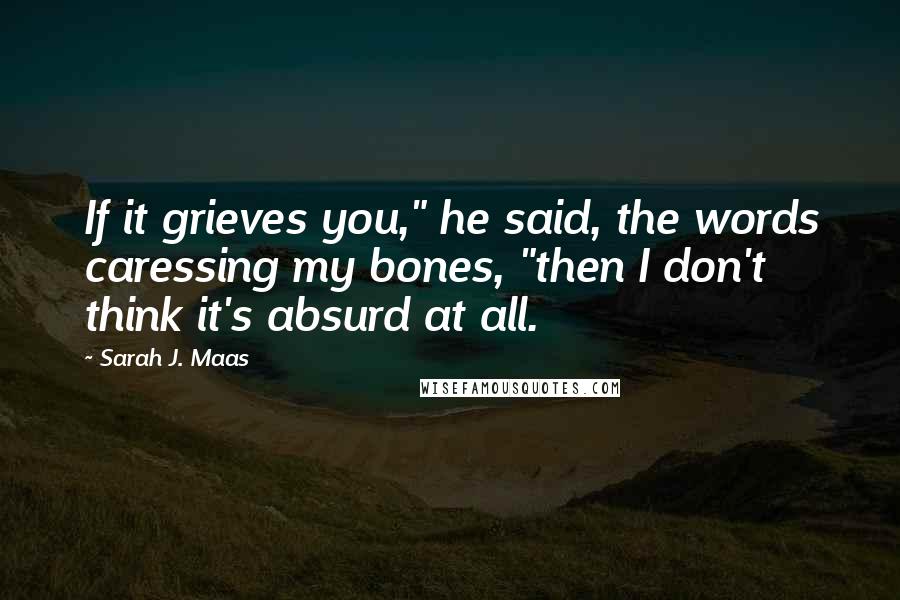 Sarah J. Maas Quotes: If it grieves you," he said, the words caressing my bones, "then I don't think it's absurd at all.