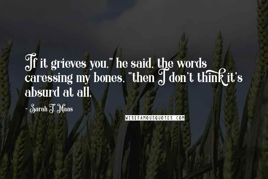 Sarah J. Maas Quotes: If it grieves you," he said, the words caressing my bones, "then I don't think it's absurd at all.
