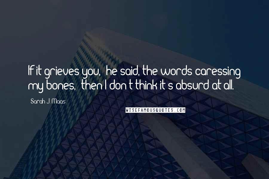 Sarah J. Maas Quotes: If it grieves you," he said, the words caressing my bones, "then I don't think it's absurd at all.