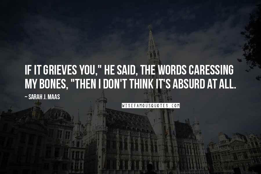 Sarah J. Maas Quotes: If it grieves you," he said, the words caressing my bones, "then I don't think it's absurd at all.