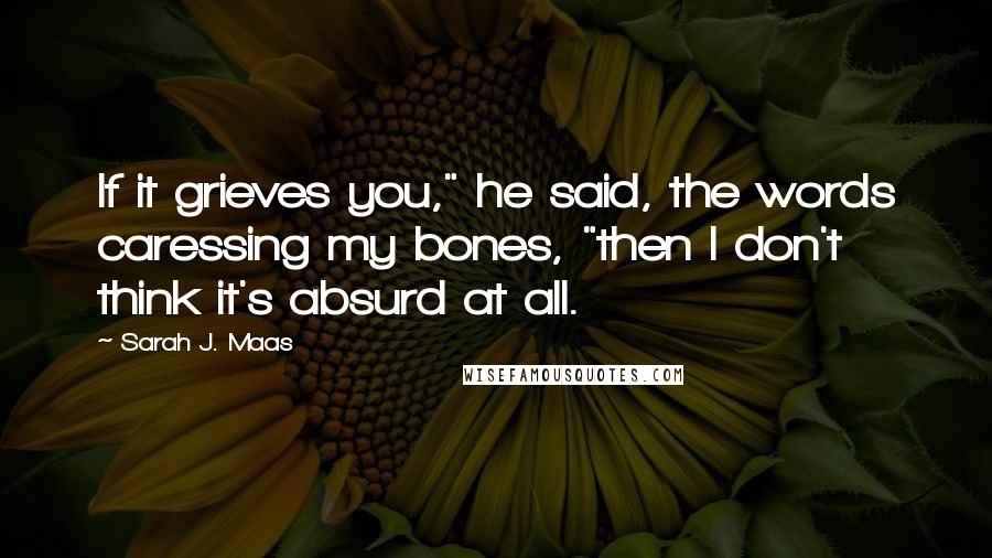 Sarah J. Maas Quotes: If it grieves you," he said, the words caressing my bones, "then I don't think it's absurd at all.