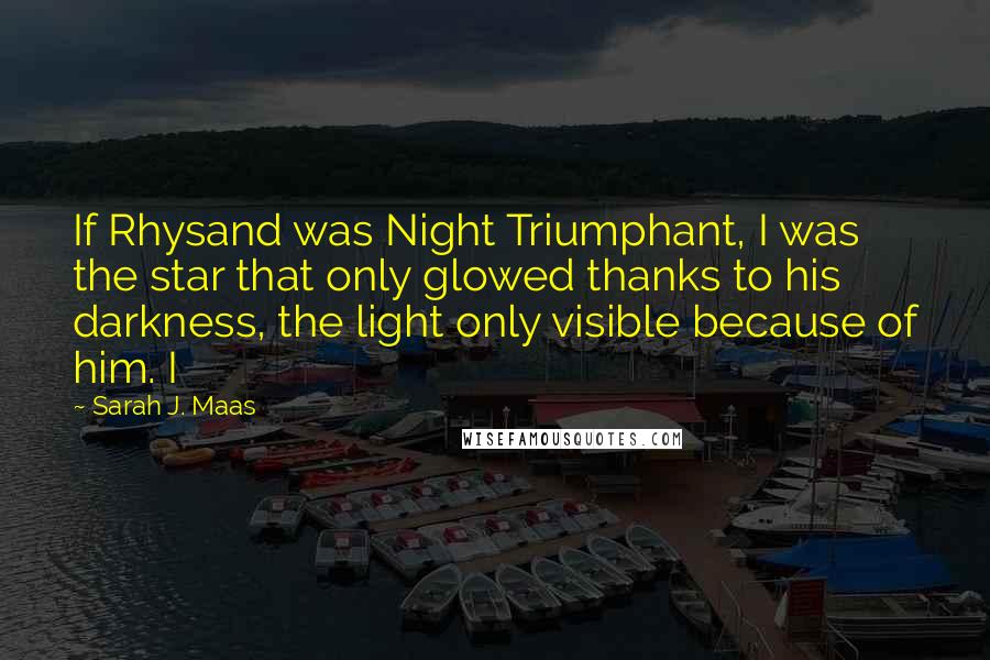 Sarah J. Maas Quotes: If Rhysand was Night Triumphant, I was the star that only glowed thanks to his darkness, the light only visible because of him. I