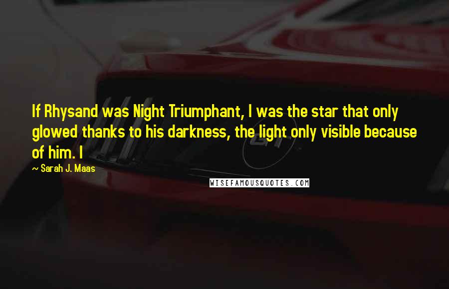 Sarah J. Maas Quotes: If Rhysand was Night Triumphant, I was the star that only glowed thanks to his darkness, the light only visible because of him. I