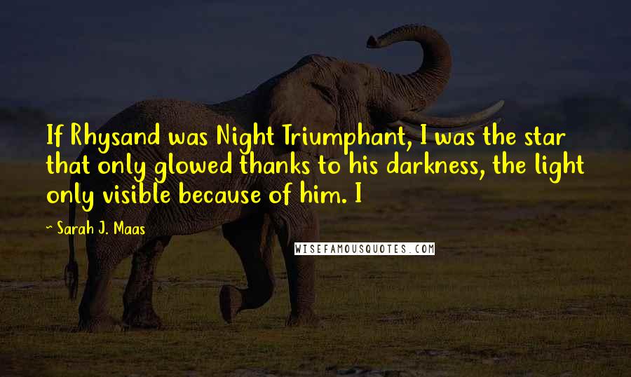 Sarah J. Maas Quotes: If Rhysand was Night Triumphant, I was the star that only glowed thanks to his darkness, the light only visible because of him. I