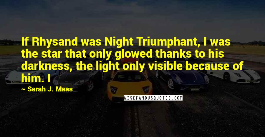 Sarah J. Maas Quotes: If Rhysand was Night Triumphant, I was the star that only glowed thanks to his darkness, the light only visible because of him. I