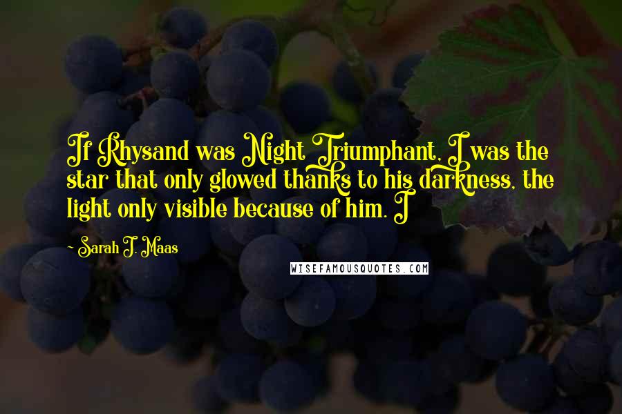 Sarah J. Maas Quotes: If Rhysand was Night Triumphant, I was the star that only glowed thanks to his darkness, the light only visible because of him. I