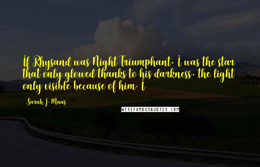 Sarah J. Maas Quotes: If Rhysand was Night Triumphant, I was the star that only glowed thanks to his darkness, the light only visible because of him. I