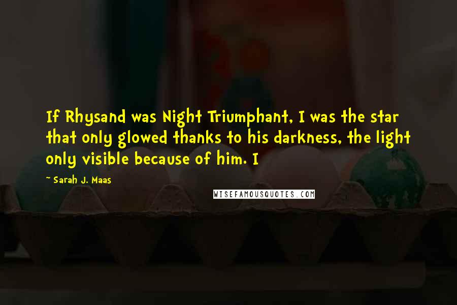 Sarah J. Maas Quotes: If Rhysand was Night Triumphant, I was the star that only glowed thanks to his darkness, the light only visible because of him. I