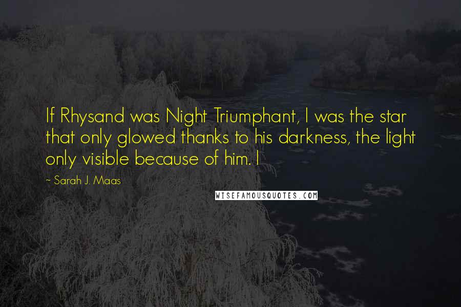 Sarah J. Maas Quotes: If Rhysand was Night Triumphant, I was the star that only glowed thanks to his darkness, the light only visible because of him. I